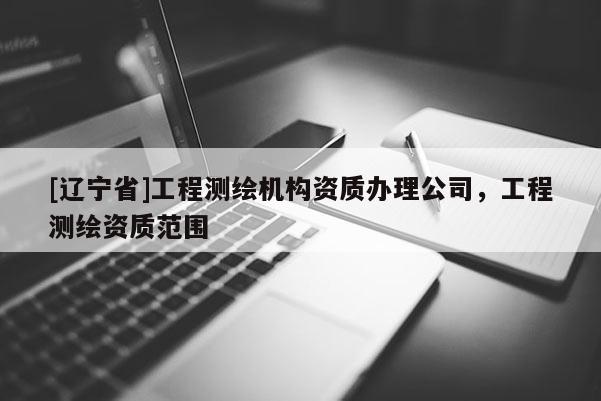 [辽宁省]工程测绘机构资质办理公司，工程测绘资质范围