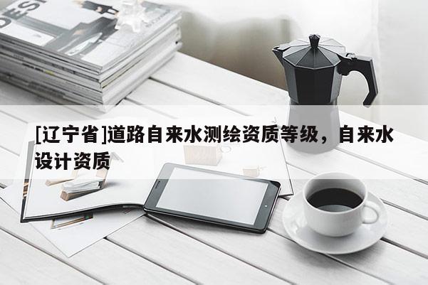 [辽宁省]道路自来水测绘资质等级，自来水设计资质