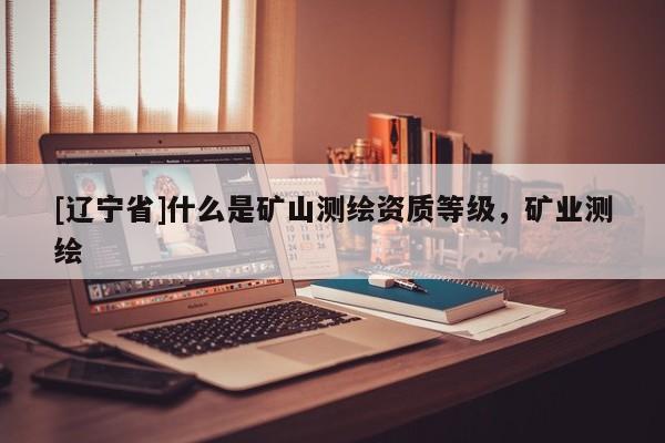 [辽宁省]什么是矿山测绘资质等级，矿业测绘