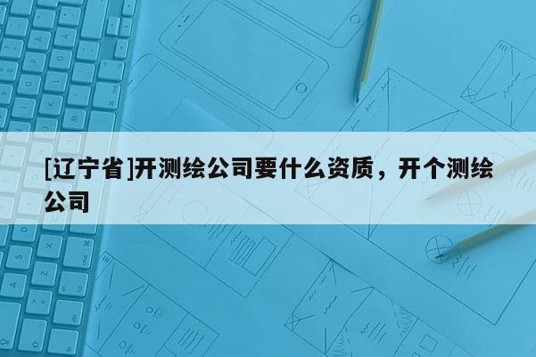 [辽宁省]开测绘公司要什么资质，开个测绘公司