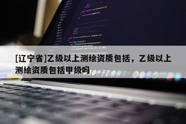 [辽宁省]乙级以上测绘资质包括，乙级以上测绘资质包括甲级吗