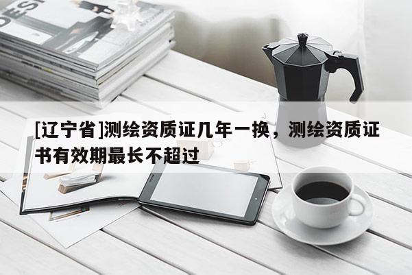 [辽宁省]测绘资质证几年一换，测绘资质证书有效期最长不超过
