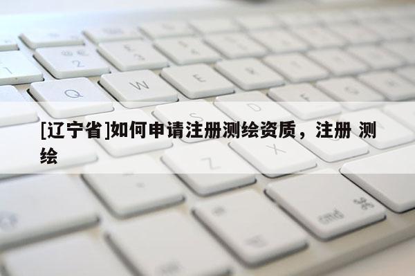 [辽宁省]如何申请注册测绘资质，注册 测绘