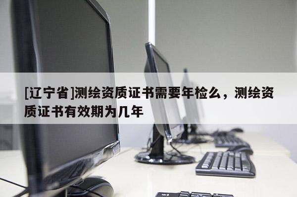 [辽宁省]测绘资质证书需要年检么，测绘资质证书有效期为几年