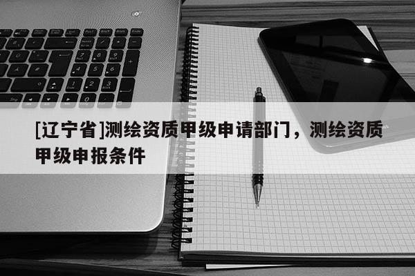 [辽宁省]测绘资质甲级申请部门，测绘资质甲级申报条件