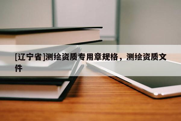 [辽宁省]测绘资质专用章规格，测绘资质文件