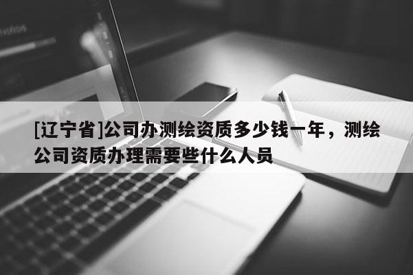 [辽宁省]公司办测绘资质多少钱一年，测绘公司资质办理需要些什么人员