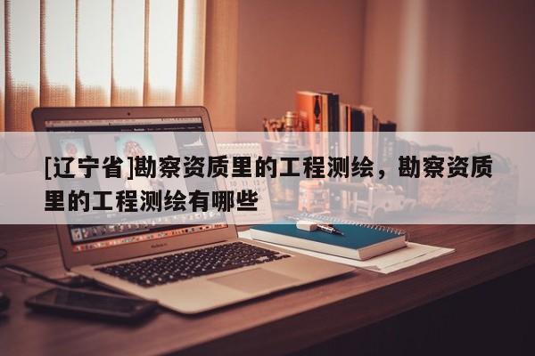 [辽宁省]勘察资质里的工程测绘，勘察资质里的工程测绘有哪些