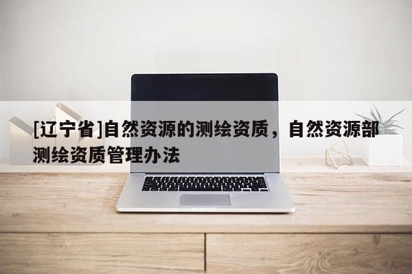 [辽宁省]自然资源的测绘资质，自然资源部测绘资质管理办法