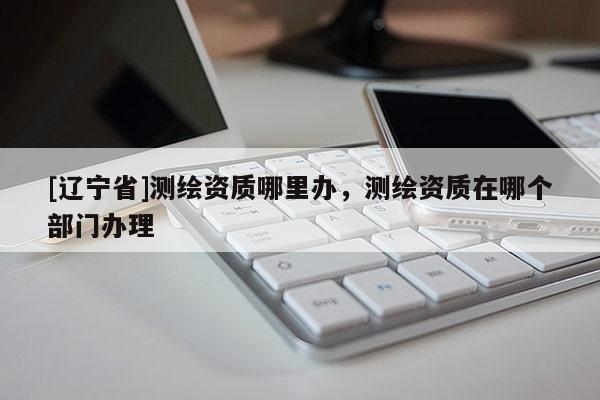 [辽宁省]测绘资质哪里办，测绘资质在哪个部门办理