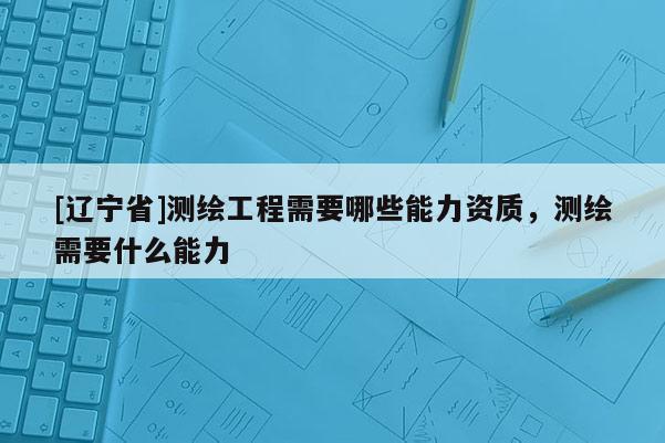 [辽宁省]测绘工程需要哪些能力资质，测绘需要什么能力