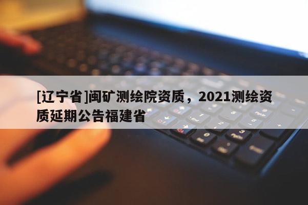 [辽宁省]闽矿测绘院资质，2021测绘资质延期公告福建省
