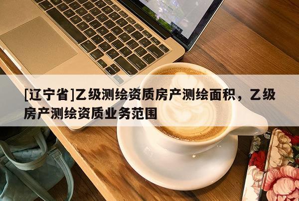 [辽宁省]乙级测绘资质房产测绘面积，乙级房产测绘资质业务范围
