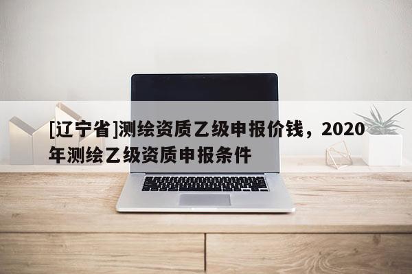 [辽宁省]测绘资质乙级申报价钱，2020年测绘乙级资质申报条件