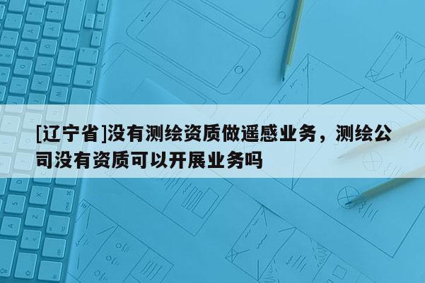 [辽宁省]没有测绘资质做遥感业务，测绘公司没有资质可以开展业务吗