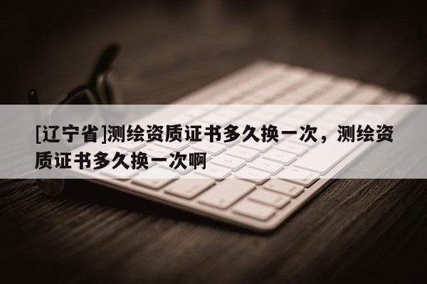 [辽宁省]测绘资质证书多久换一次，测绘资质证书多久换一次啊