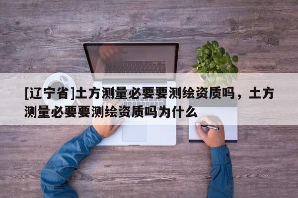 [辽宁省]土方测量必要要测绘资质吗，土方测量必要要测绘资质吗为什么