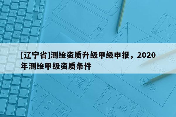 [辽宁省]测绘资质升级甲级申报，2020年测绘甲级资质条件