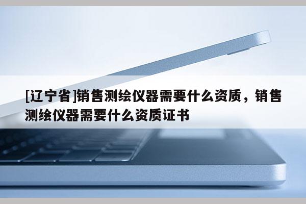 [辽宁省]销售测绘仪器需要什么资质，销售测绘仪器需要什么资质证书