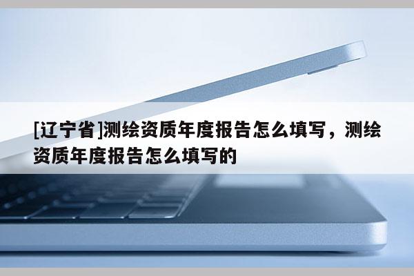 [辽宁省]测绘资质年度报告怎么填写，测绘资质年度报告怎么填写的