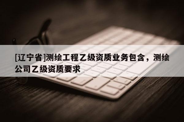 [辽宁省]测绘工程乙级资质业务包含，测绘公司乙级资质要求
