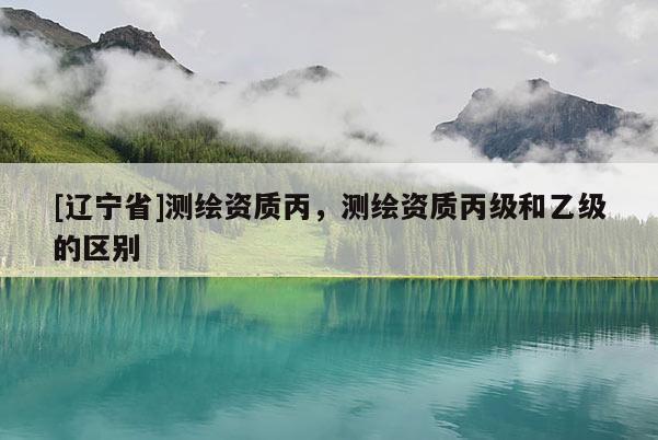[辽宁省]测绘资质丙，测绘资质丙级和乙级的区别