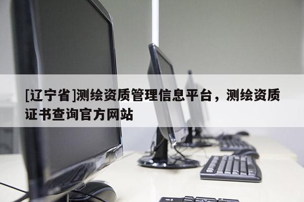 [辽宁省]测绘资质管理信息平台，测绘资质证书查询官方网站