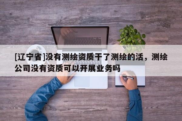 [辽宁省]没有测绘资质干了测绘的活，测绘公司没有资质可以开展业务吗