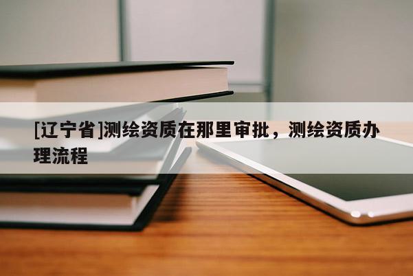 [辽宁省]测绘资质在那里审批，测绘资质办理流程