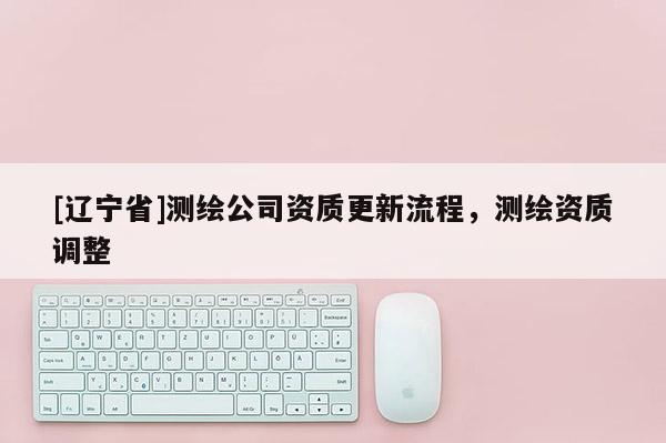[辽宁省]测绘公司资质更新流程，测绘资质调整