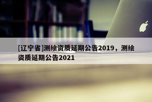 [辽宁省]测绘资质延期公告2019，测绘资质延期公告2021