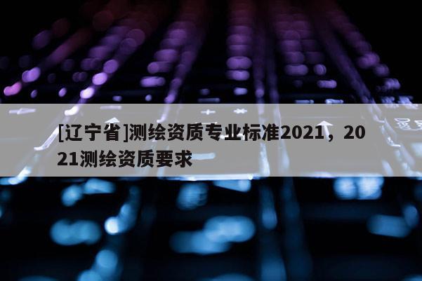 [辽宁省]测绘资质专业标准2021，2021测绘资质要求