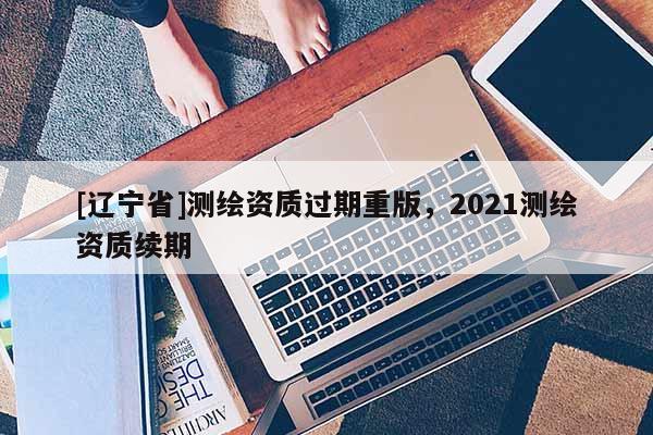 [辽宁省]测绘资质过期重版，2021测绘资质续期