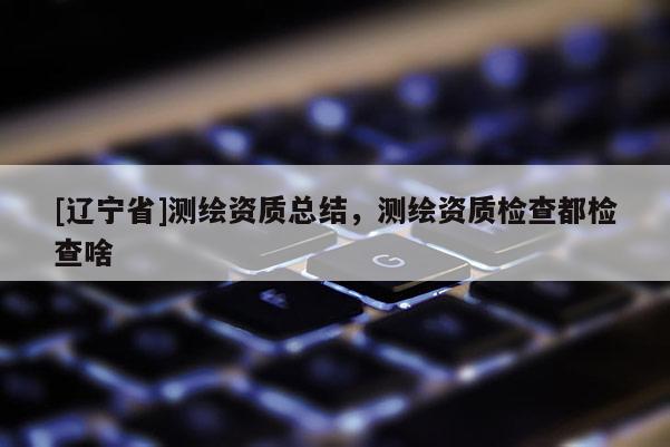 [辽宁省]测绘资质总结，测绘资质检查都检查啥