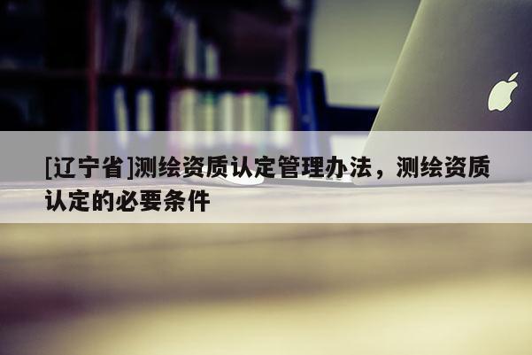 [辽宁省]测绘资质认定管理办法，测绘资质认定的必要条件