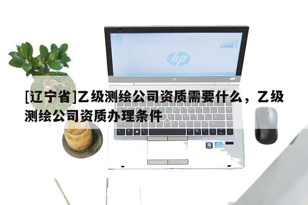 [辽宁省]乙级测绘公司资质需要什么，乙级测绘公司资质办理条件
