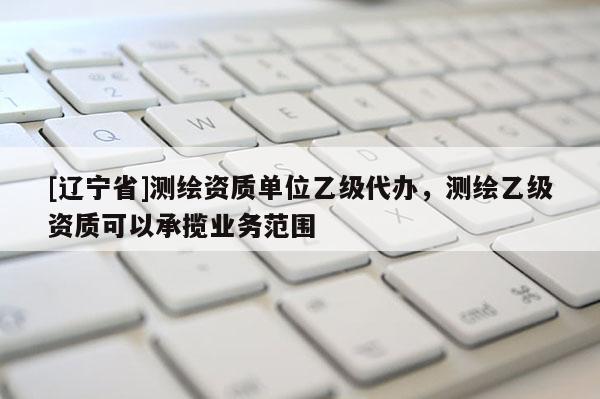 [辽宁省]测绘资质单位乙级代办，测绘乙级资质可以承揽业务范围