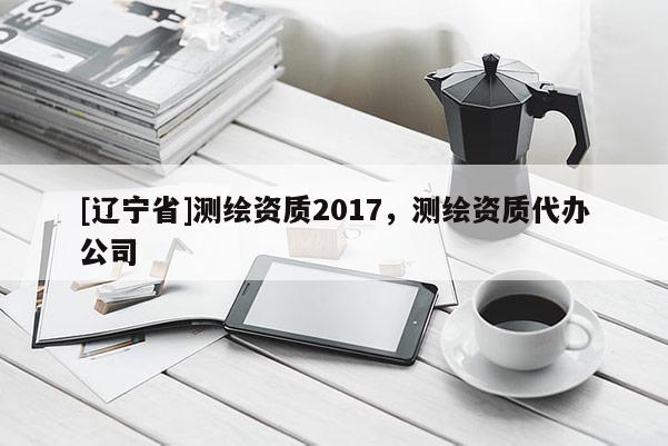 [辽宁省]测绘资质2017，测绘资质代办公司