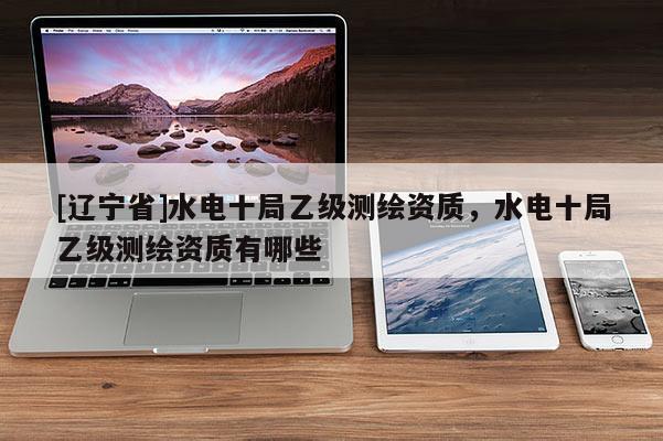 [辽宁省]水电十局乙级测绘资质，水电十局乙级测绘资质有哪些