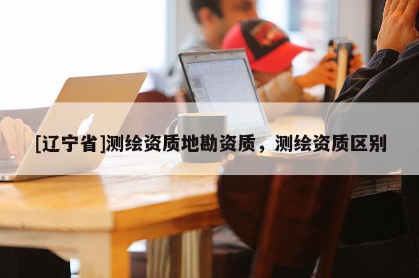 [辽宁省]测绘资质地勘资质，测绘资质区别