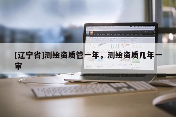 [辽宁省]测绘资质管一年，测绘资质几年一审