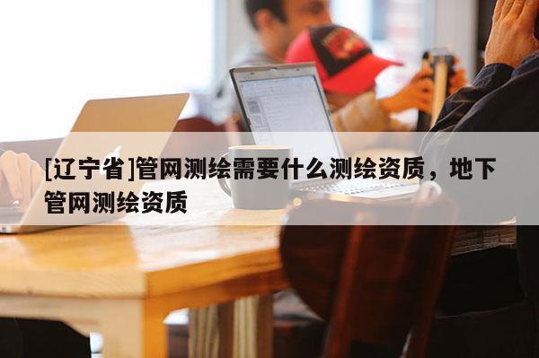 [辽宁省]管网测绘需要什么测绘资质，地下管网测绘资质