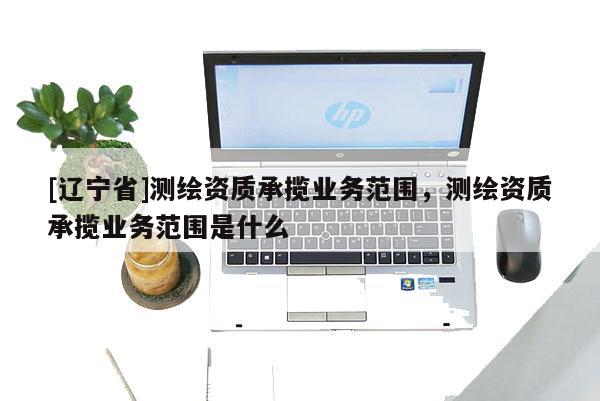 [辽宁省]测绘资质承揽业务范围，测绘资质承揽业务范围是什么