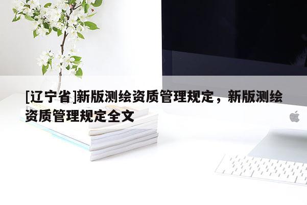 [辽宁省]新版测绘资质管理规定，新版测绘资质管理规定全文