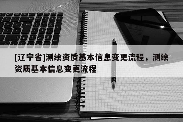 [辽宁省]测绘资质基本信息变更流程，测绘资质基本信息变更流程
