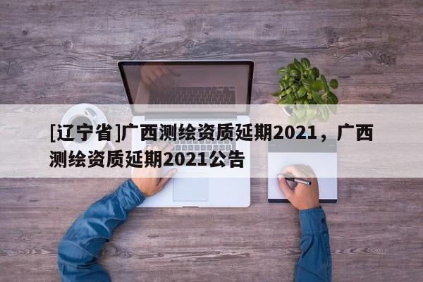[辽宁省]广西测绘资质延期2021，广西测绘资质延期2021公告