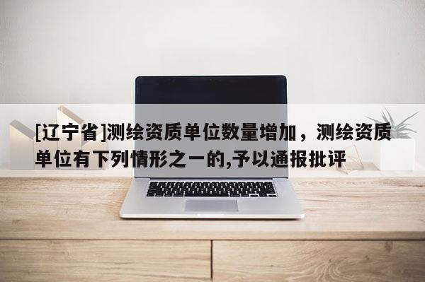 [辽宁省]测绘资质单位数量增加，测绘资质单位有下列情形之一的,予以通报批评