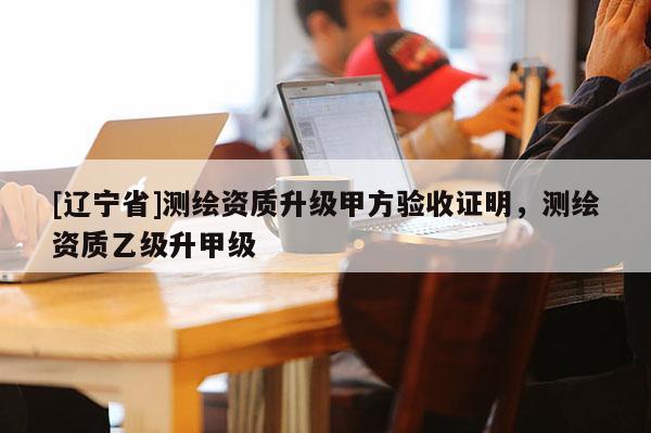 [辽宁省]测绘资质升级甲方验收证明，测绘资质乙级升甲级