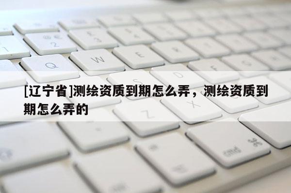 [辽宁省]测绘资质到期怎么弄，测绘资质到期怎么弄的