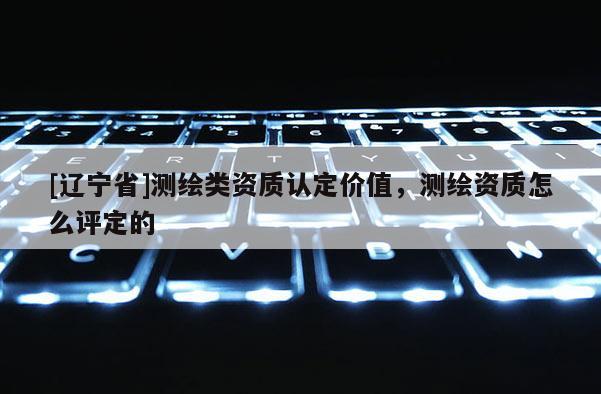 [辽宁省]测绘类资质认定价值，测绘资质怎么评定的